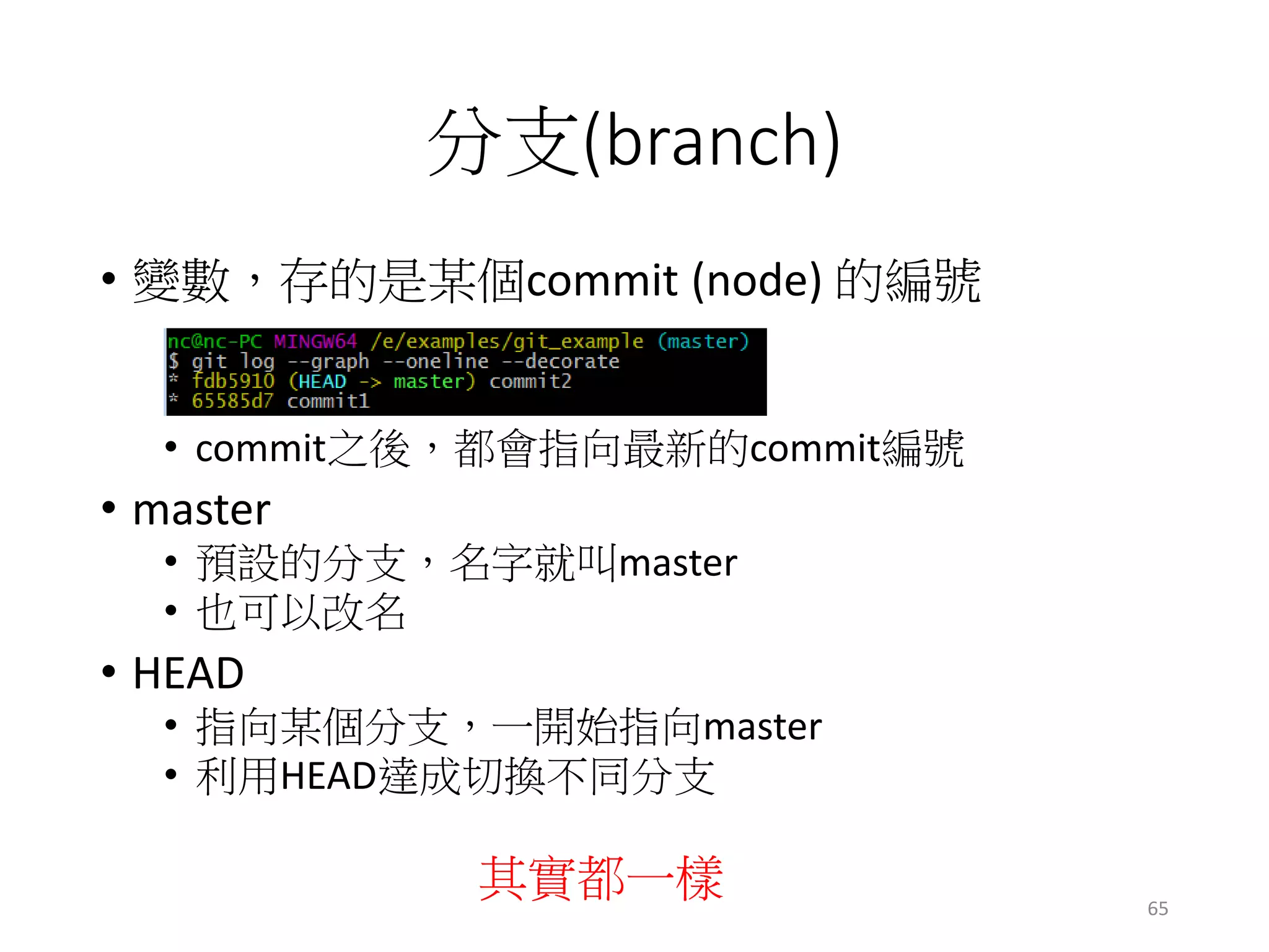 分支(branch)
• 變數，存的是某個commit (node) 的編號
• commit之後，都會指向最新的commit編號
• master
• 預設的分支，名字就叫master
• 也可以改名
• HEAD
• 指向某個分支，一開始指向master
• 利用HEAD達成切換不同分支
其實都一樣 65
 