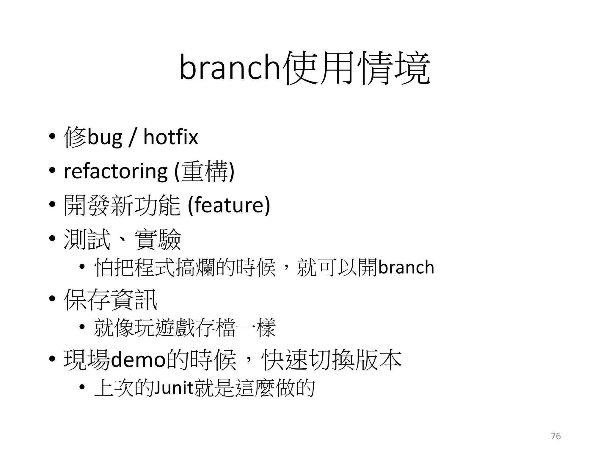 branch使用情境
• 修bug / hotfix
• refactoring (重構)
• 開發新功能 (feature)
• 測試、實驗
• 怕把程式搞爛的時候，就可以開branch
• 保存資訊
• 就像玩遊戲存檔一樣
• 現場demo的時候，快速切換版本
• 上次的Junit就是這麼做的
76
 