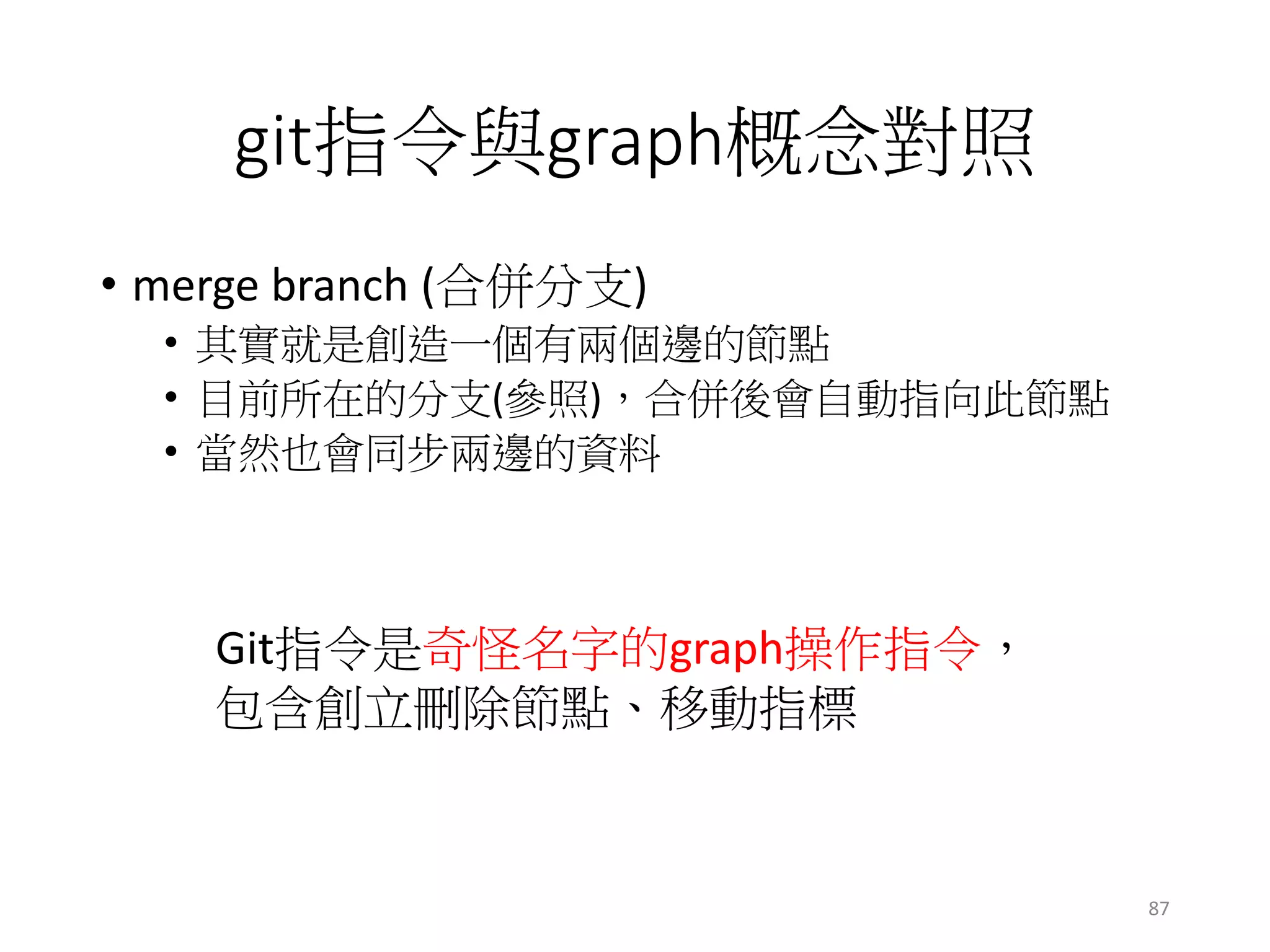 git指令與graph概念對照
• merge branch (合併分支)
• 其實就是創造一個有兩個邊的節點
• 目前所在的分支(參照)，合併後會自動指向此節點
• 當然也會同步兩邊的資料
Git指令是奇怪名字的graph操作指令，
包含創立刪除節點、移動指標
87
 