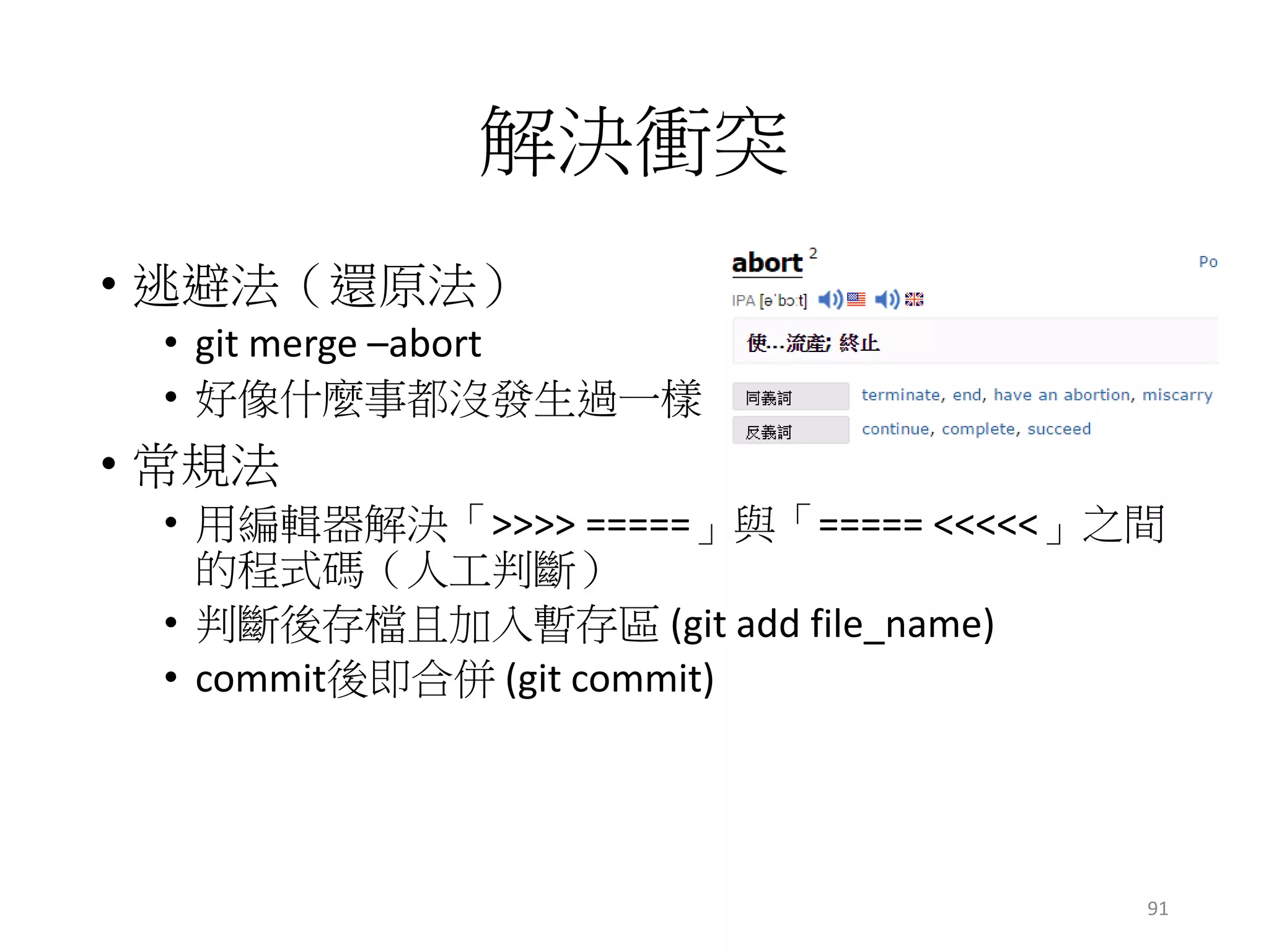 解決衝突
• 逃避法（還原法）
• git merge –abort
• 好像什麼事都沒發生過一樣
• 常規法
• 用編輯器解決「>>>> =====」與「===== <<<<<」之間
的程式碼（人工判斷）
• 判斷後存檔且加入暫存區 (git add file_name)
• commit後即合併 (git commit)
91
 