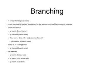 Branching
• A variety of strategies available
• create branches for bugfixes, development of new features and any and all changes to codebase
• create new branch
• git branch {branch name}
• git checkout {branch name}
• these can be done with a single command as well
• git checkout -b {branch name}
• switch to an existing branch
• git checkout {branch name}
• list branches
• git branch (for local only)
• git branch -r (for remote only)
• git branch -a (for both)
 