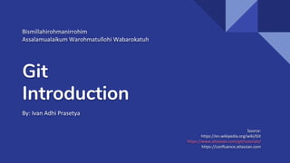 Git
Introduction
By: Ivan Adhi Prasetya
Source:
https://en.wikipedia.org/wiki/Git
https://www.atlassian.com/git/tutorials/
https://confluence.atlassian.com
Bismillahirohmanirrohim
Assalamualaikum Warohmatullohi Wabarokatuh
 