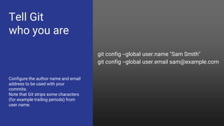 Tell Git
who you are
Configure the author name and email
address to be used with your
commits.
Note that Git strips some characters
(for example trailing periods) from
user.name.
git config --global user.name "Sam Smith"
git config --global user.email sam@example.com
 