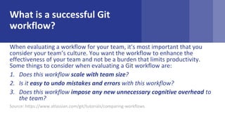 What is a successful Git
workflow?
When evaluating a workflow for your team, it's most important that you
consider your teams culture. You want the workflow to enhance the
effectiveness of your team and not be a burden that limits productivity.
Some things to consider when evaluating a Git workflow are:
1. Does this workflow scale with team size?
2. Is it easy to undo mistakes and errors with this workflow?
3. Does this workflow impose any new unnecessary cognitive overhead to
the team?
Source: https://www.atlassian.com/git/tutorials/comparing-workflows
 