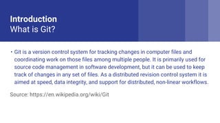 Introduction
What is Git?
? Git is a version control system for tracking changes in computer files and
coordinating work on those files among multiple people. It is primarily used for
source code management in software development, but it can be used to keep
track of changes in any set of files. As a distributed revision control system it is
aimed at speed, data integrity, and support for distributed, non-linear workflows.
Source: https://en.wikipedia.org/wiki/Git
 