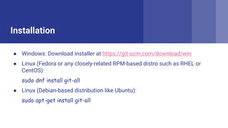Installation
 Windows: Download installer at https://git-scm.com/download/win
 Linux (Fedora or any closely-related RPM-based distro such as RHEL or
CentOS):
sudo dnf install git-all
 Linux (Debian-based distribution like Ubuntu):
sudo apt-get install git-all
 