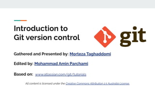 Introduction to
Git version control
Gathered and Presented by: Morteza Taghaddomi
Edited by: Mohammad Amin Parchami
Based on: www.atlassian.com/git/tutorials
All content is licensed under the Creative Commons Attribution 2.5 Australia License.
 