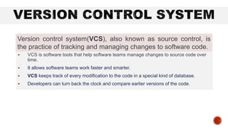  VCS is software tools that help software teams manage changes to source code over
time.
 It allows software teams work faster and smarter.
 VCS keeps track of every modification to the code in a special kind of database.
 Developers can turn back the clock and compare earlier versions of the code.
Version control system(VCS), also known as source control, is
the practice of tracking and managing changes to software code.
 