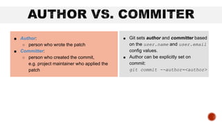 ■ Git sets author and committer based
on the user.name and user.email
config values.
■ Author can be explicitly set on
commit:
git commit --author=<author>
■ Author:
○ person who wrote the patch
■ Committer:
○ person who created the commit,
e.g. project maintainer who applied the
patch
 