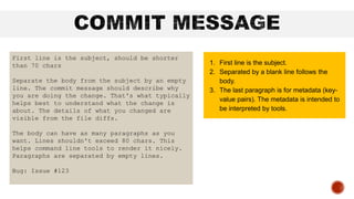 First line is the subject, should be shorter
than 70 chars
Separate the body from the subject by an empty
line. The commit message should describe why
you are doing the change. That's what typically
helps best to understand what the change is
about. The details of what you changed are
visible from the file diffs.
The body can have as many paragraphs as you
want. Lines shouldn't exceed 80 chars. This
helps command line tools to render it nicely.
Paragraphs are separated by empty lines.
Bug: Issue #123
1. First line is the subject.
2. Separated by a blank line follows the
body.
3. The last paragraph is for metadata (key-
value pairs). The metadata is intended to
be interpreted by tools.
 