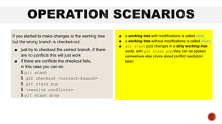 ■ a working tree with modifications is called dirty
■ a working tree without modifications is called clean
■ git stash puts changes in a dirty working tree
aside, with git stash pop they can be applied
somewhere else (more about conflict resolution
later)
If you started to make changes to the working tree
but the wrong branch is checked-out:
■ just try to checkout the correct branch, if there
are no conflicts this will just work
■ if there are conflicts the checkout fails,
in this case you can do:
$ git stash
$ git checkout <correct-branch>
$ git stash pop
$ <resolve conflicts>
$ git stash drop
 