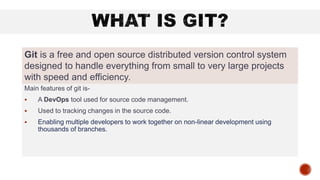 Main features of git is-
 A DevOps tool used for source code management.
 Used to tracking changes in the source code.
 Enabling multiple developers to work together on non-linear development using
thousands of branches.
Git is a free and open source distributed version control system
designed to handle everything from small to very large projects
with speed and efficiency.
 