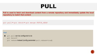 Pull:
■ git pull can be configured to do
git fetch +
git rebase instead (config parameter pull.rebase=true)
git pull = git fetch + git merge FETCH_HEAD
Pull is used to fetch and download content from a remote repository and immediately update the local
repository to match that content
 