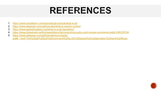 1. https://www.simplilearn.com/tutorials/git-tutorial/what-is-git
2. https://www.atlassian.com/git/tutorials/what-is-version-control
3. https://www.geeksforgeeks.org/what-is-a-git-repository/
4. https://www.slideshare.net/kumareshbaruri/git-branching-policy-and-review-comments-prefix-246339744
5. https://www.atlassian.com/git/tutorials/syncing/git-
pull#:~:text=The%20git%20pull%20command%20is,Git%2Dbased%20collaboration%20work%20flows.
 
