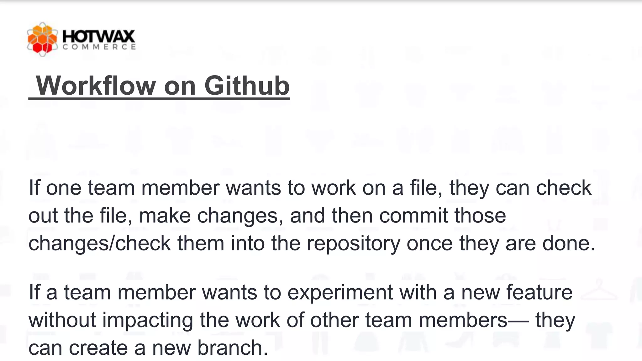 Workflow on Github
If one team member wants to work on a file, they can check
out the file, make changes, and then commit those
changes/check them into the repository once they are done.
If a team member wants to experiment with a new feature
without impacting the work of other team members— they
can create a new branch.
 