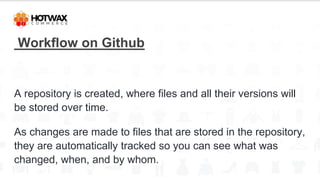 Workflow on Github
A repository is created, where files and all their versions will
be stored over time.
As changes are made to files that are stored in the repository,
they are automatically tracked so you can see what was
changed, when, and by whom.
 