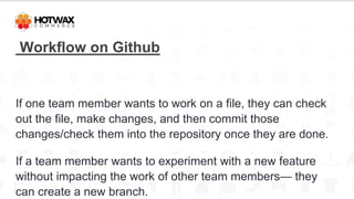 Workflow on Github
If one team member wants to work on a file, they can check
out the file, make changes, and then commit those
changes/check them into the repository once they are done.
If a team member wants to experiment with a new feature
without impacting the work of other team members— they
can create a new branch.
 