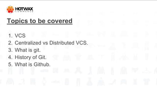 Topics to be covered
1. VCS
2. Centralized vs Distributed VCS.
3. What is git.
4. History of Git.
5. What is Github.
 