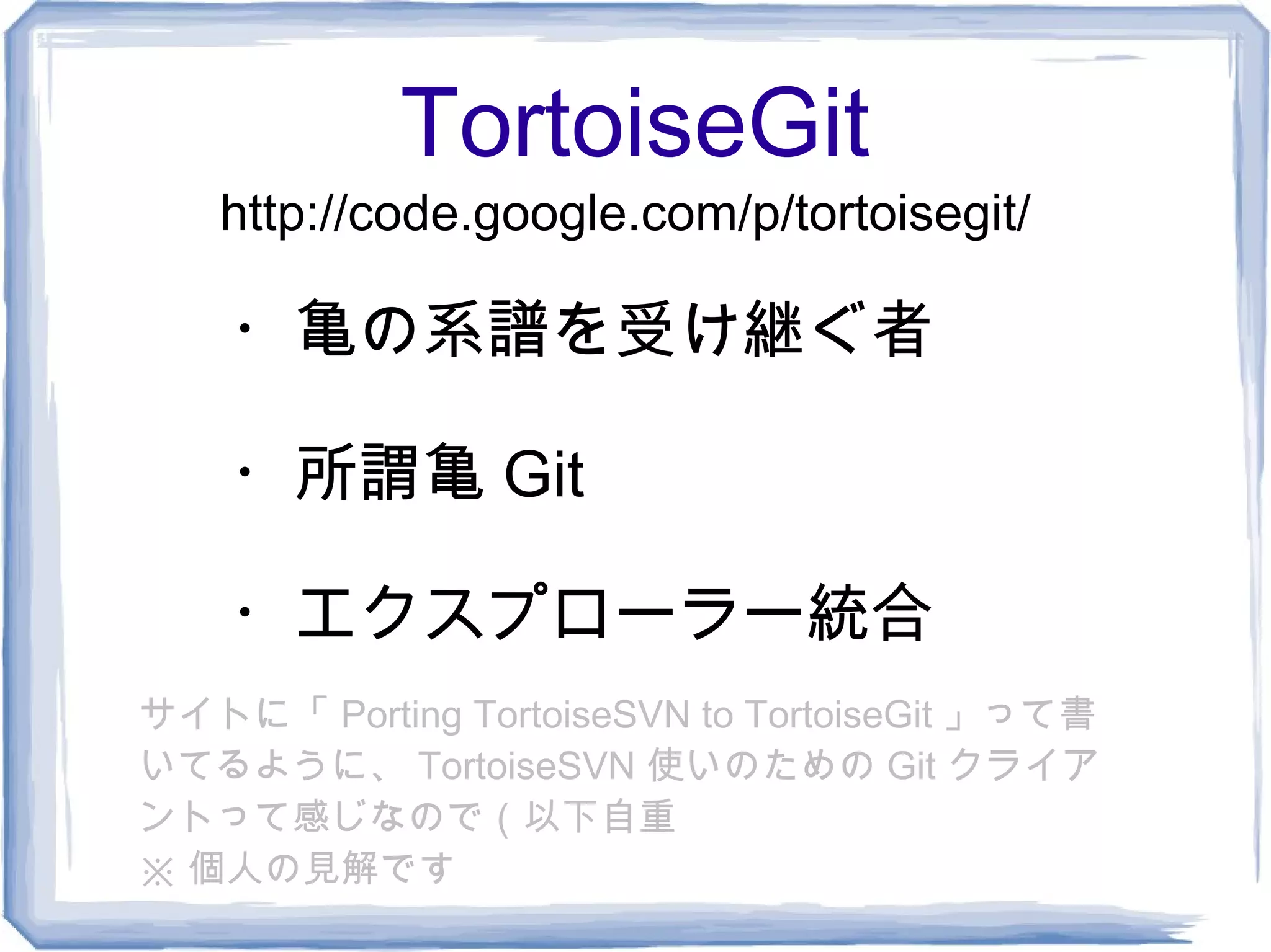 TortoiseGit
   http://code.google.com/p/tortoisegit/

    ・亀の系譜を受け継ぐ者

    ・所謂亀 Git

    ・エクスプローラー統合
サイトに「 Porting TortoiseSVN to TortoiseGit 」って書
いてるように、 TortoiseSVN 使いのための Git クライア
ントって感じなので（以下自重
※ 個人の見解です
 