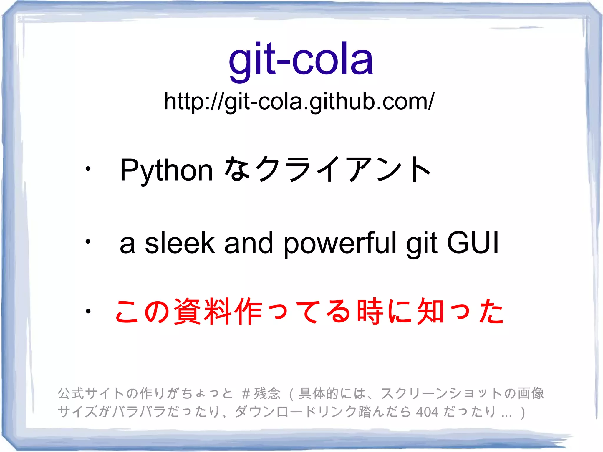 git-cola
        http://git-cola.github.com/

  ・ Python なクライアント

 ・ a sleek and powerful git GUI

  ・この資料作ってる時に知った

公式サイトの作りがちょっと # 残念 （具体的には、スクリーンショットの画像
サイズがバラバラだったり、ダウンロードリンク踏んだら 404 だったり ... ）
 