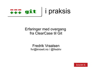 i praksis Erfaringer med overgang  fra ClearCase til Git Fredrik Vraalsen fvr@knowit.no / @fredriv 
