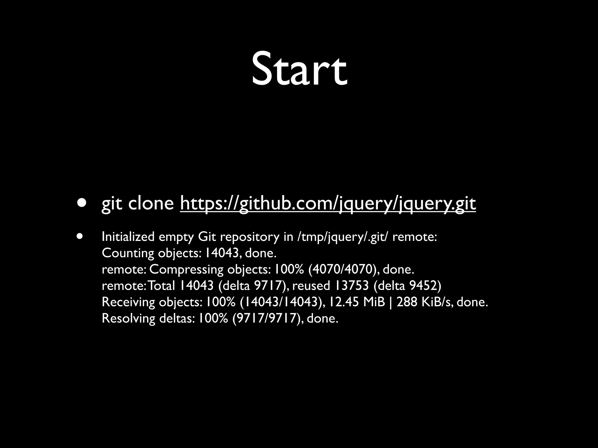 Start

•   git clone https://github.com/jquery/jquery.git
•   Initialized empty Git repository in /tmp/jquery/.git/ remote:
    Counting objects: 14043, done.
    remote: Compressing objects: 100% (4070/4070), done.
    remote: Total 14043 (delta 9717), reused 13753 (delta 9452)
    Receiving objects: 100% (14043/14043), 12.45 MiB | 288 KiB/s, done.
    Resolving deltas: 100% (9717/9717), done.
 
