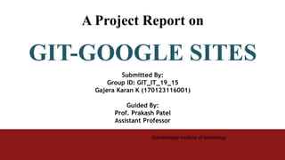 Gandhinager institute of technology
A Project Report on
GIT-GOOGLE SITES
Submitted By:
Group ID: GIT_IT_19_15
Gajera Karan K (170123116001)
Guided By:
Prof. Prakash Patel
Assistant Professor
 
