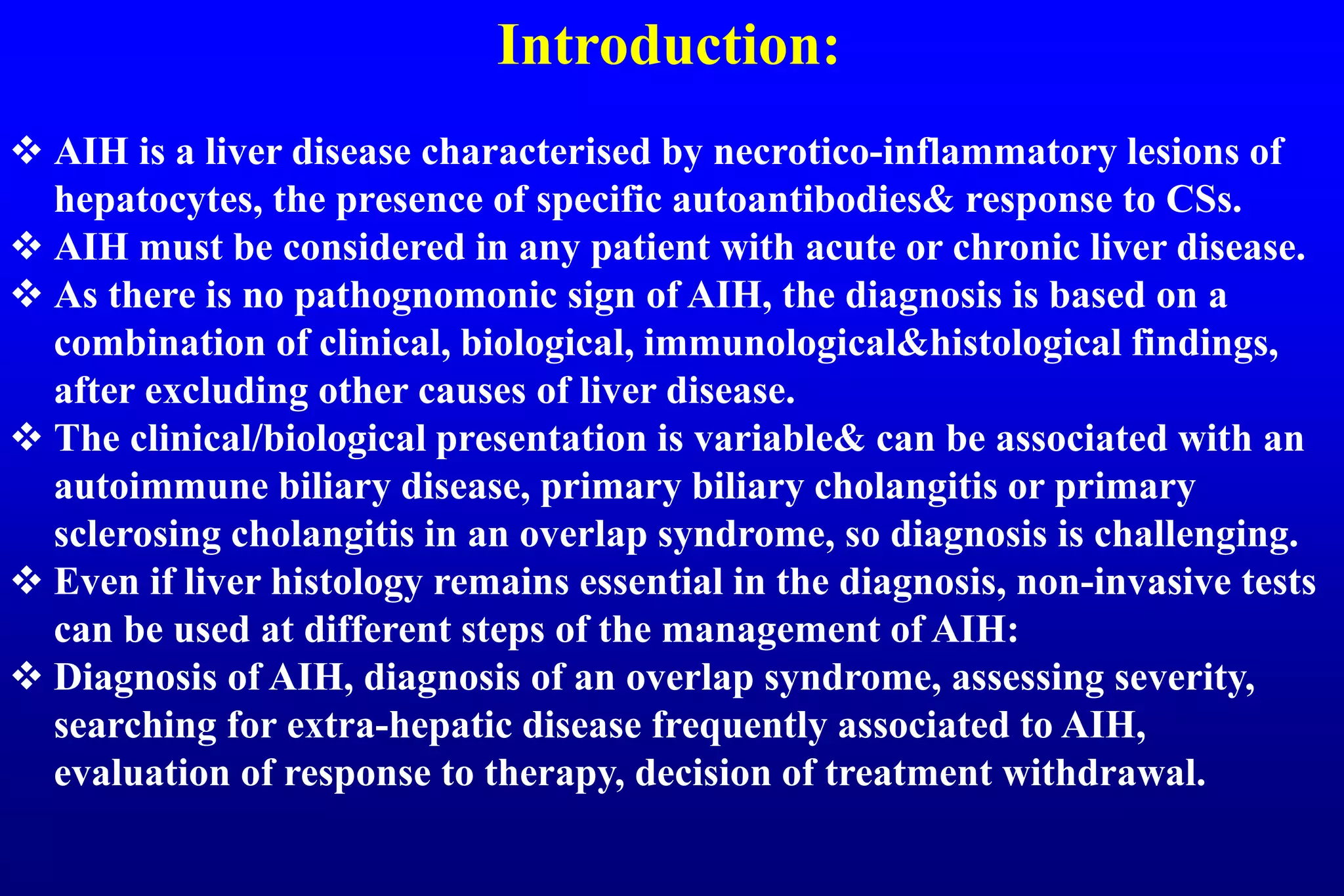 Introduction:
AIH is a liver disease characterised by necrotico-inflammatory lesions of
hepatocytes, the presence of specific autoantibodies& response to CSs.
AIH must be considered in any patient with acute or chronic liver disease.
As there is no pathognomonic sign of AIH, the diagnosis is based on a
combination of clinical, biological, immunological&histological findings,
after excluding other causes of liver disease.
The clinical/biological presentation is variable& can be associated with an
autoimmune biliary disease, primary biliary cholangitis or primary
sclerosing cholangitis in an overlap syndrome, so diagnosis is challenging.
Even if liver histology remains essential in the diagnosis, non-invasive tests
can be used at different steps of the management of AIH:
Diagnosis of AIH, diagnosis of an overlap syndrome, assessing severity,
searching for extra-hepatic disease frequently associated to AIH,
evaluation of response to therapy, decision of treatment withdrawal.
