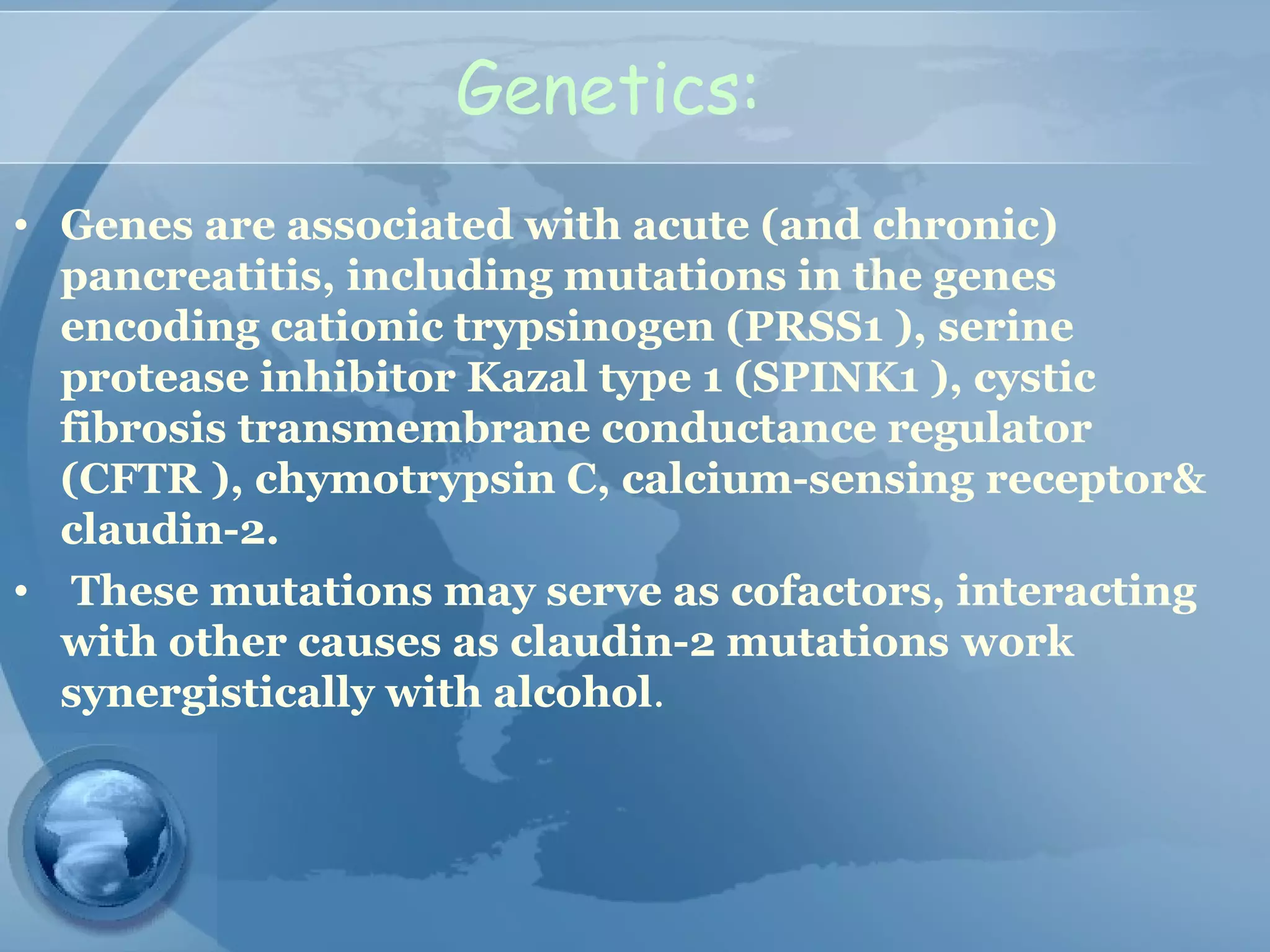 Genetics:
• Genes are associated with acute (and chronic)
pancreatitis, including mutations in the genes
encoding cationic trypsinogen (PRSS1 ), serine
protease inhibitor Kazal type 1 (SPINK1 ), cystic
fibrosis transmembrane conductance regulator
(CFTR ), chymotrypsin C, calcium-sensing receptor&
claudin-2.
• These mutations may serve as cofactors, interacting
with other causes as claudin-2 mutations work
synergistically with alcohol.
 