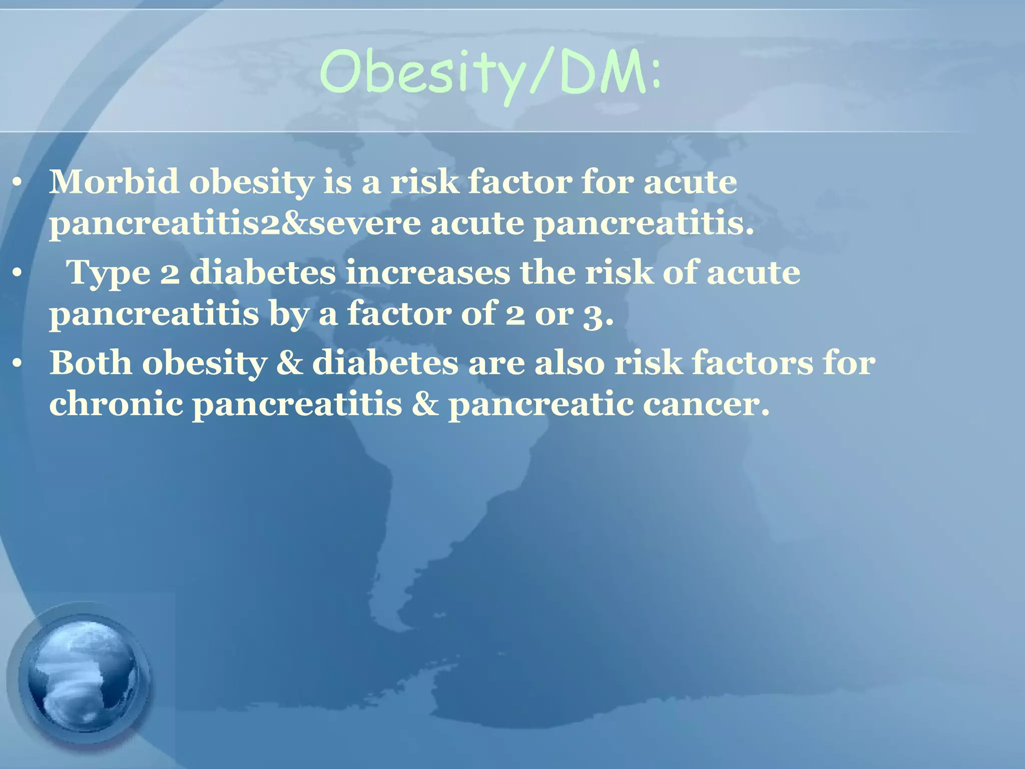 Obesity/DM:
• Morbid obesity is a risk factor for acute
pancreatitis2&severe acute pancreatitis.
• Type 2 diabetes increases the risk of acute
pancreatitis by a factor of 2 or 3.
• Both obesity & diabetes are also risk factors for
chronic pancreatitis & pancreatic cancer.
 