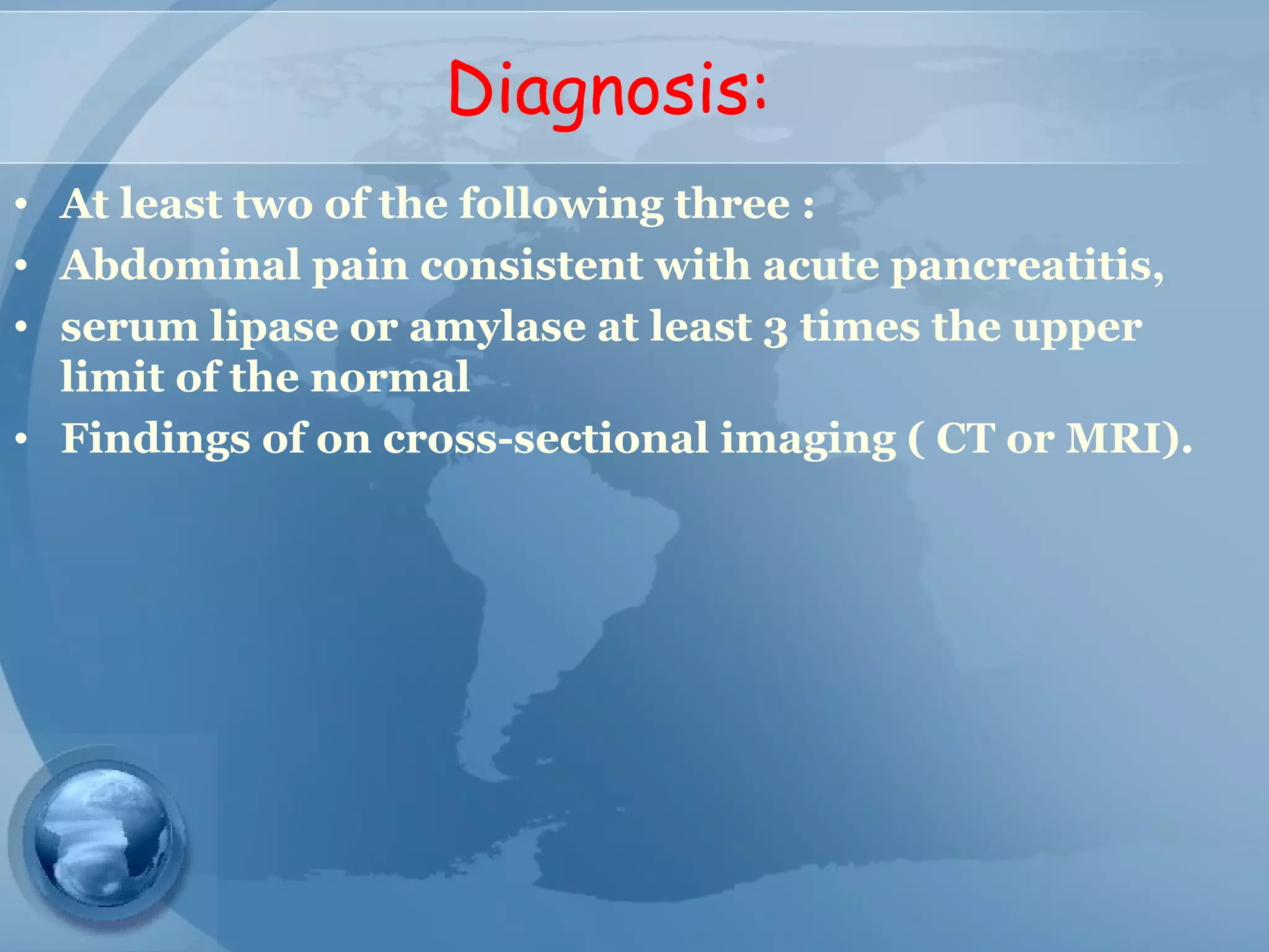 Diagnosis:
• At least two of the following three :
• Abdominal pain consistent with acute pancreatitis,
• serum lipase or amylase at least 3 times the upper
limit of the normal
• Findings of on cross-sectional imaging ( CT or MRI).
 