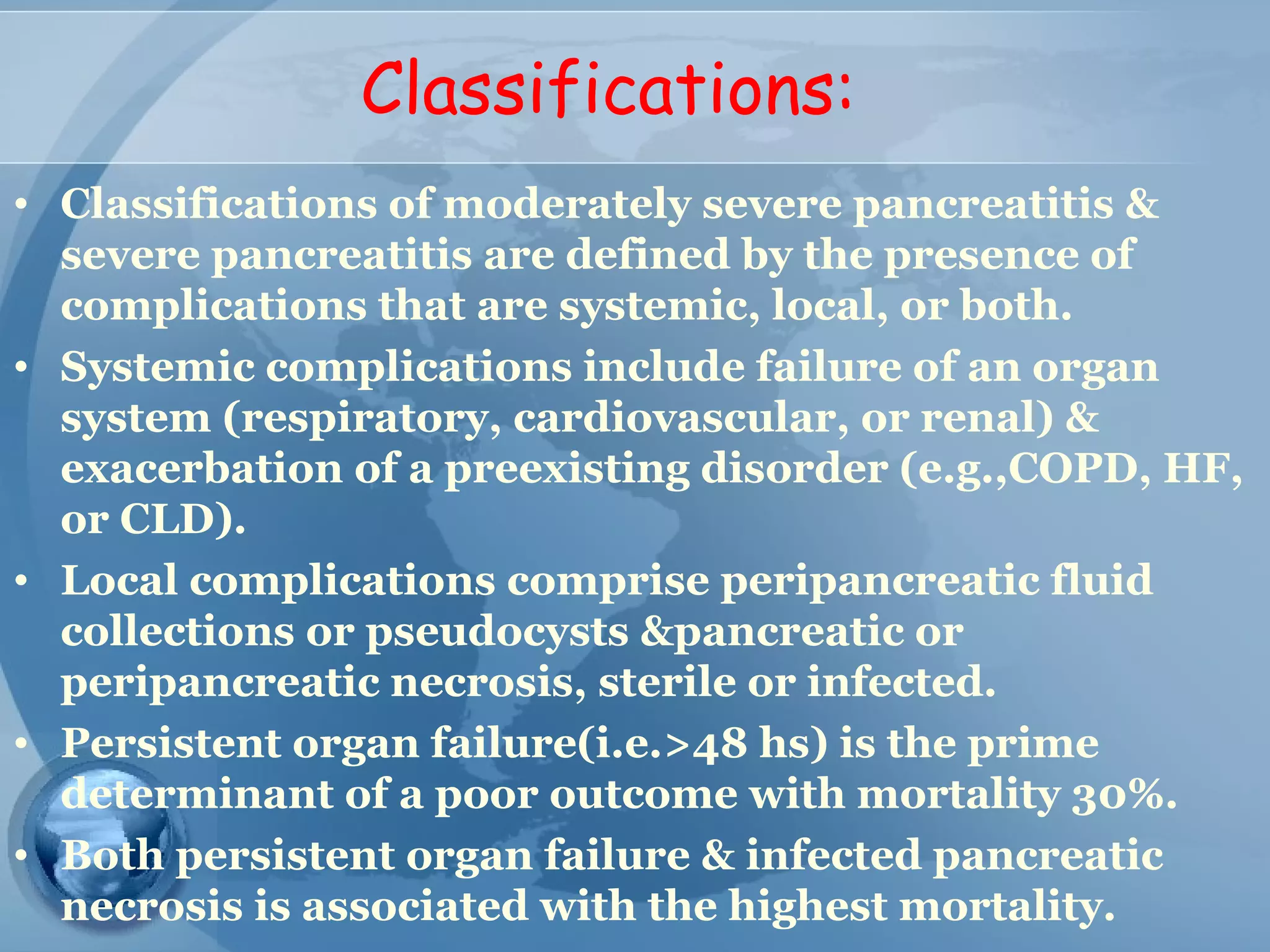 Classifications:
• Classifications of moderately severe pancreatitis &
severe pancreatitis are defined by the presence of
complications that are systemic, local, or both.
• Systemic complications include failure of an organ
system (respiratory, cardiovascular, or renal) &
exacerbation of a preexisting disorder (e.g.,COPD, HF,
or CLD).
• Local complications comprise peripancreatic fluid
collections or pseudocysts &pancreatic or
peripancreatic necrosis, sterile or infected.
• Persistent organ failure(i.e.>48 hs) is the prime
determinant of a poor outcome with mortality 30%.
• Both persistent organ failure & infected pancreatic
necrosis is associated with the highest mortality.
 