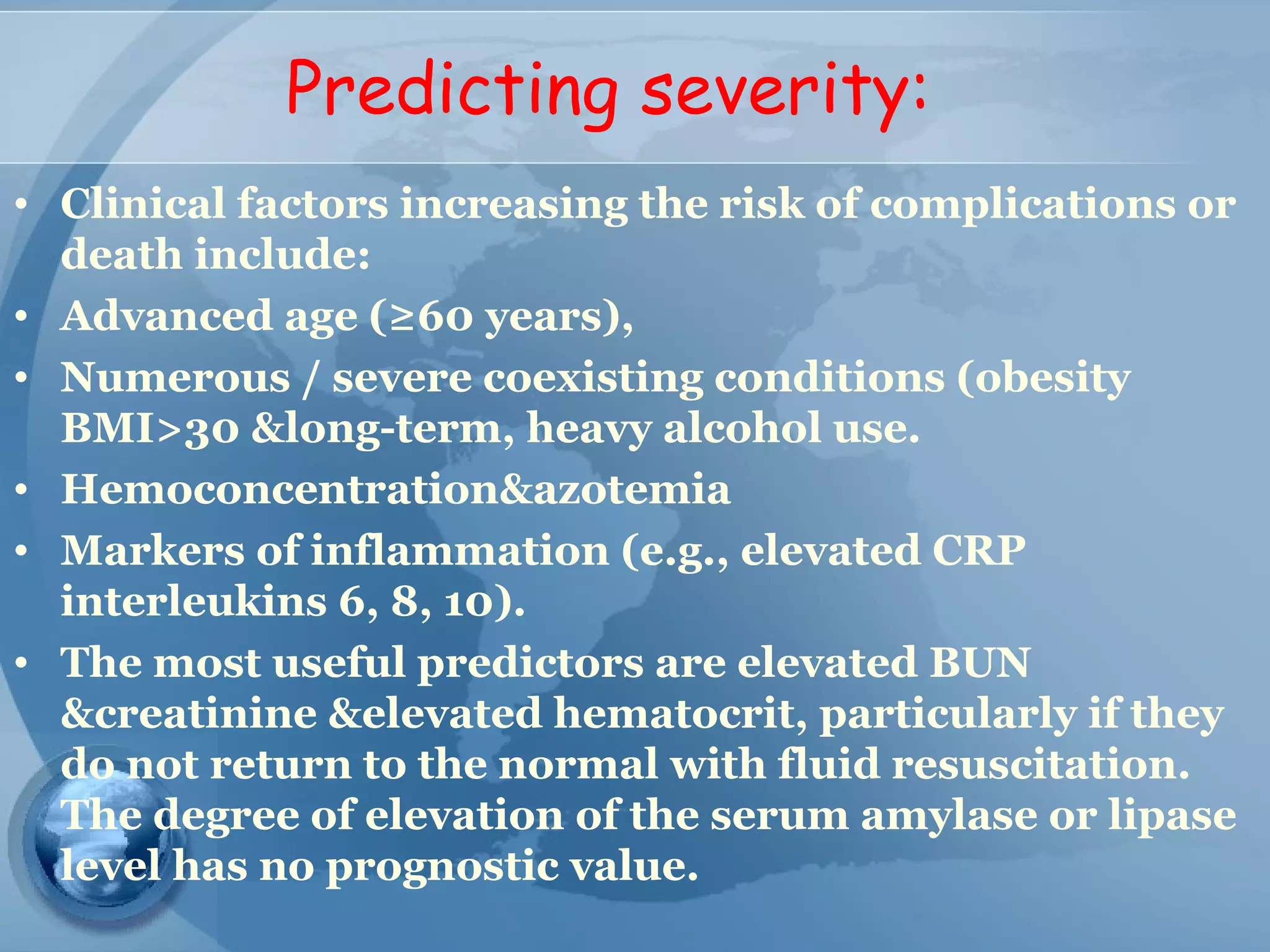 Predicting severity:
• Clinical factors increasing the risk of complications or
death include:
• Advanced age (≥60 years),
• Numerous / severe coexisting conditions (obesity
BMI>30 &long-term, heavy alcohol use.
• Hemoconcentration&azotemia
• Markers of inflammation (e.g., elevated CRP
interleukins 6, 8, 10).
• The most useful predictors are elevated BUN
&creatinine &elevated hematocrit, particularly if they
do not return to the normal with fluid resuscitation.
The degree of elevation of the serum amylase or lipase
level has no prognostic value.
 