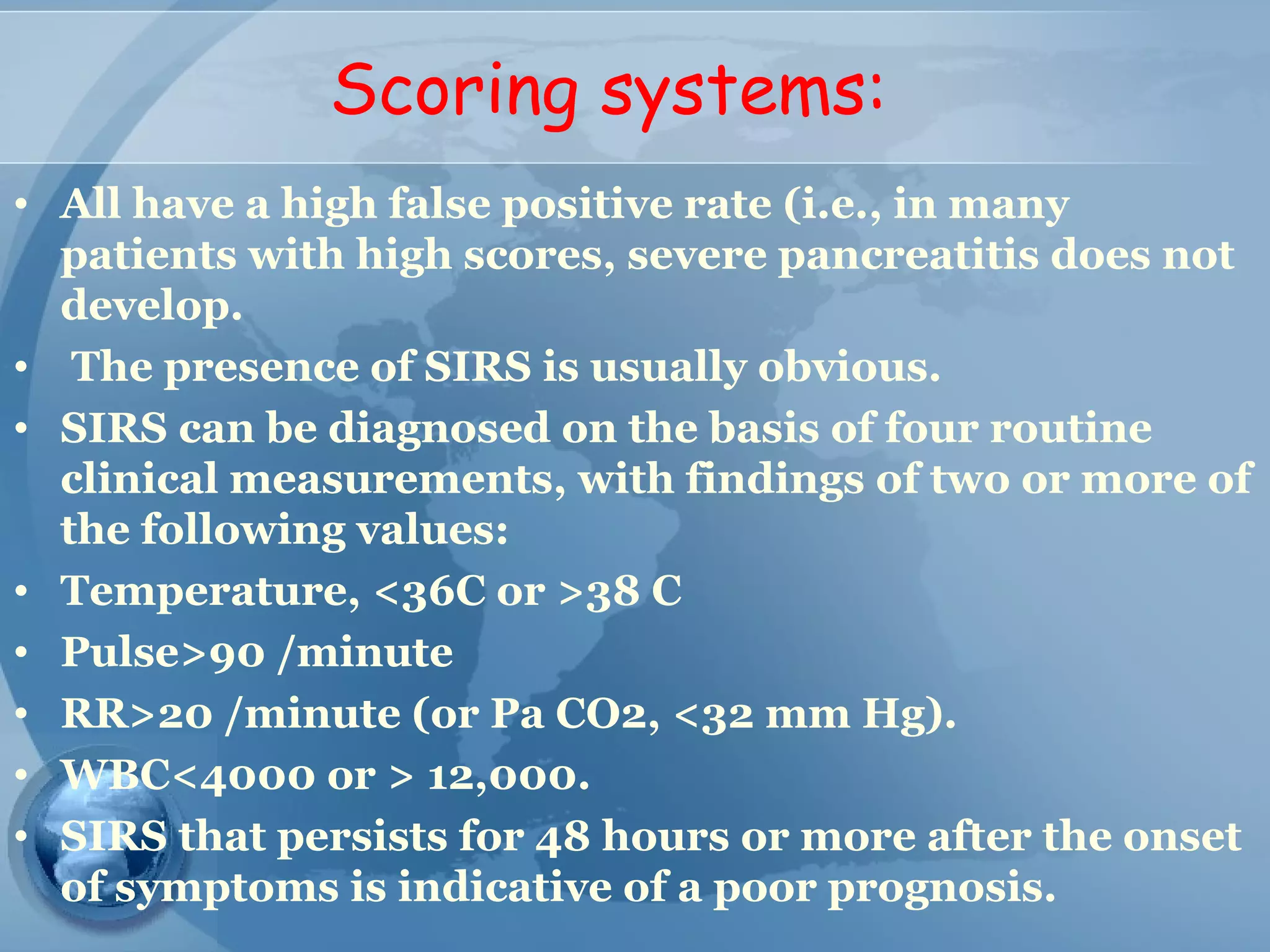 Scoring systems:
• All have a high false positive rate (i.e., in many
patients with high scores, severe pancreatitis does not
develop.
• The presence of SIRS is usually obvious.
• SIRS can be diagnosed on the basis of four routine
clinical measurements, with findings of two or more of
the following values:
• Temperature, <36C or >38 C
• Pulse>90 /minute
• RR>20 /minute (or Pa CO2, <32 mm Hg).
• WBC<4000 or > 12,000.
• SIRS that persists for 48 hours or more after the onset
of symptoms is indicative of a poor prognosis.
 