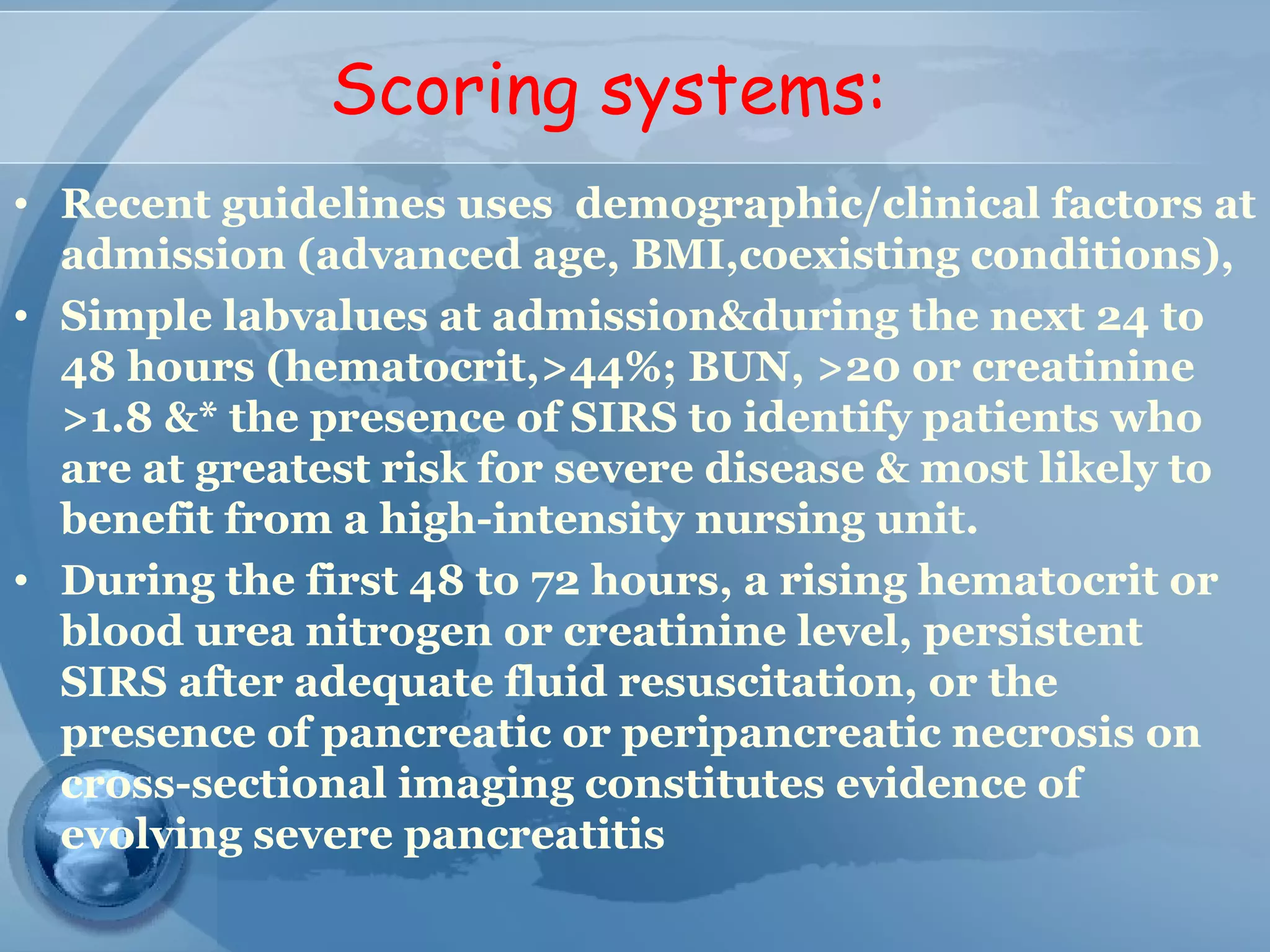 Scoring systems:
• Recent guidelines uses demographic/clinical factors at
admission (advanced age, BMI,coexisting conditions),
• Simple labvalues at admission&during the next 24 to
48 hours (hematocrit,>44%; BUN, >20 or creatinine
>1.8 &* the presence of SIRS to identify patients who
are at greatest risk for severe disease & most likely to
benefit from a high-intensity nursing unit.
• During the first 48 to 72 hours, a rising hematocrit or
blood urea nitrogen or creatinine level, persistent
SIRS after adequate fluid resuscitation, or the
presence of pancreatic or peripancreatic necrosis on
cross-sectional imaging constitutes evidence of
evolving severe pancreatitis
 