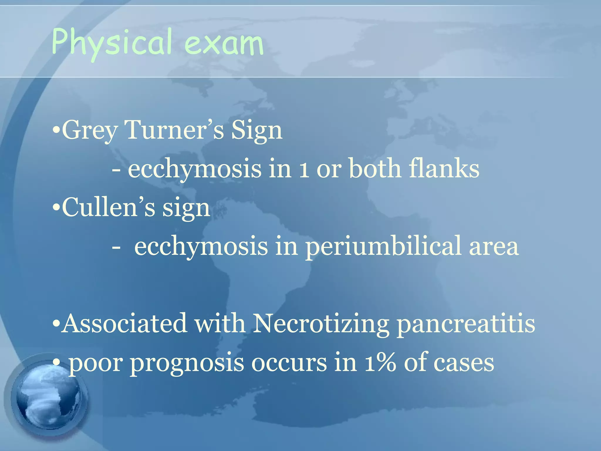 Physical exam
•Grey Turner’s Sign
- ecchymosis in 1 or both flanks
•Cullen’s sign
- ecchymosis in periumbilical area
•Associated with Necrotizing pancreatitis
• poor prognosis occurs in 1% of cases
 