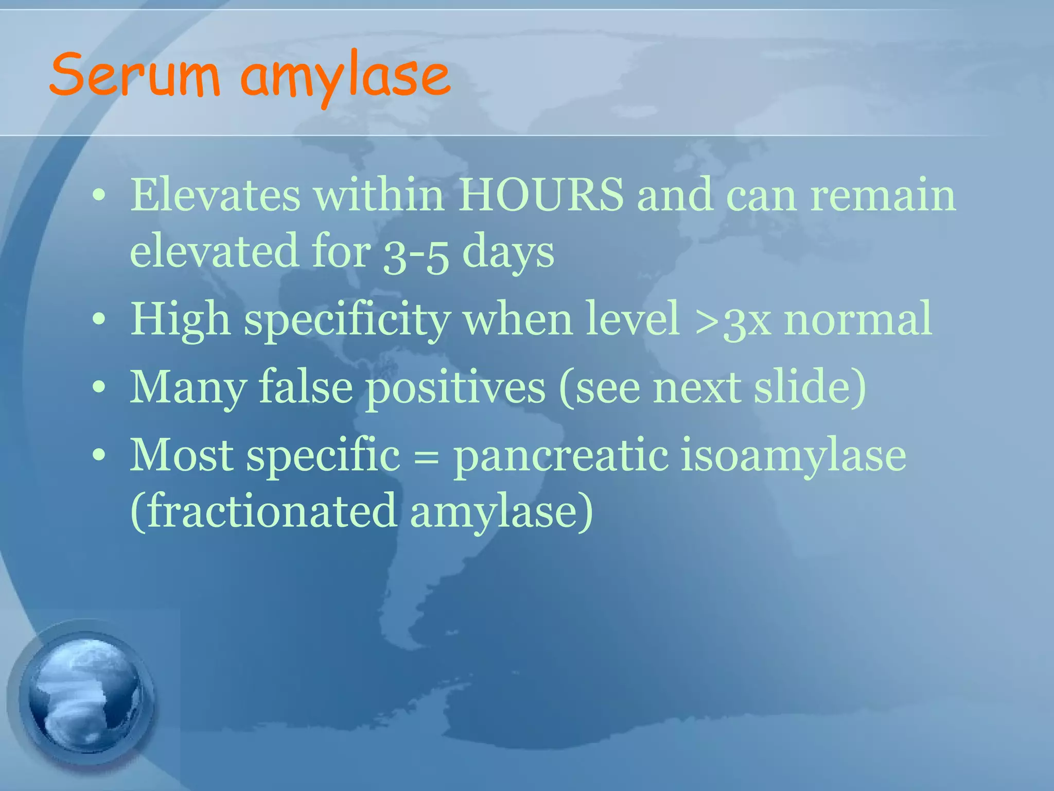 Serum amylase
• Elevates within HOURS and can remain
elevated for 3-5 days
• High specificity when level >3x normal
• Many false positives (see next slide)
• Most specific = pancreatic isoamylase
(fractionated amylase)
 