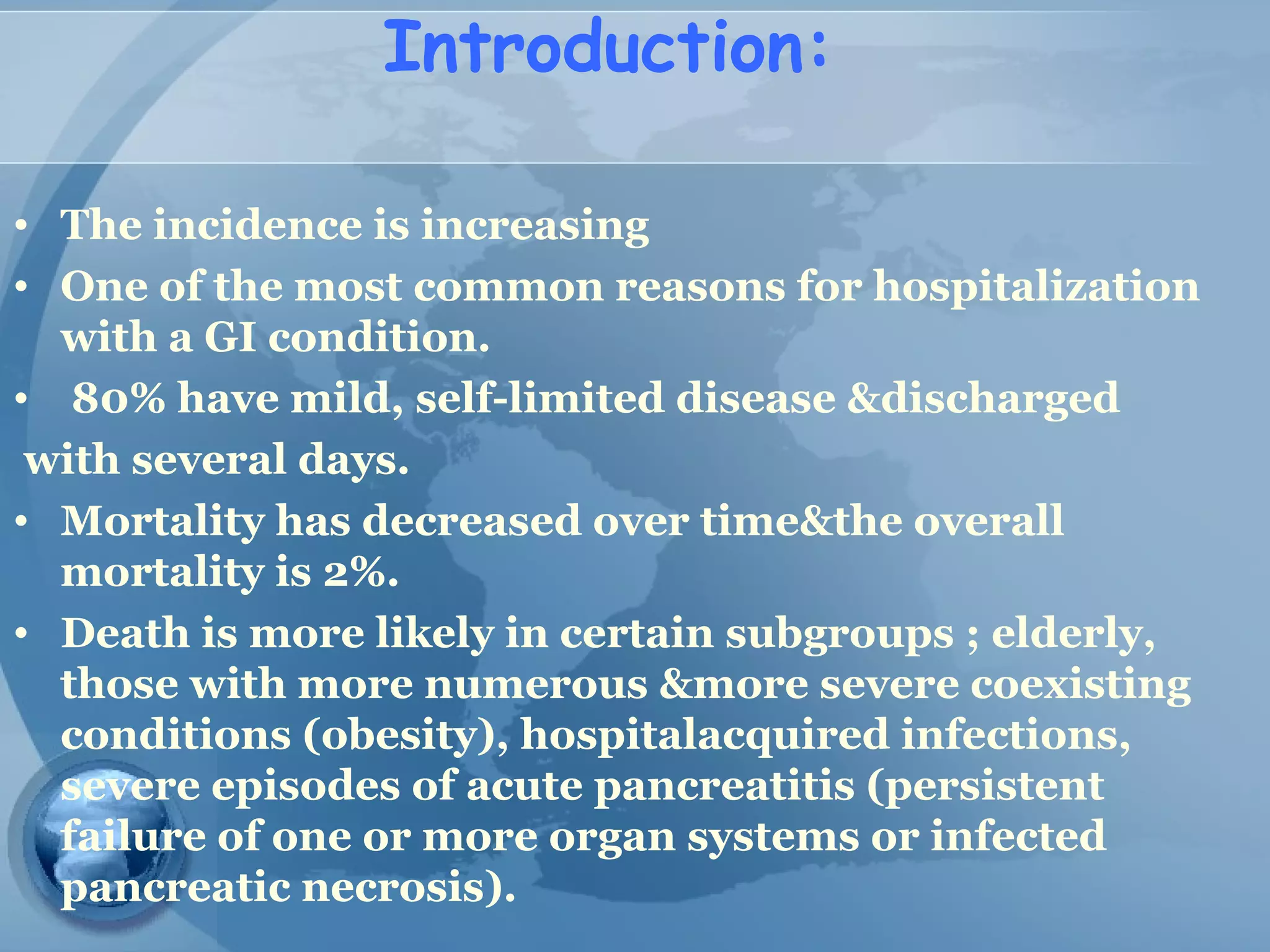 Introduction:
• The incidence is increasing
• One of the most common reasons for hospitalization
with a GI condition.
• 80% have mild, self-limited disease &discharged
with several days.
• Mortality has decreased over time&the overall
mortality is 2%.
• Death is more likely in certain subgroups ; elderly,
those with more numerous &more severe coexisting
conditions (obesity), hospitalacquired infections,
severe episodes of acute pancreatitis (persistent
failure of one or more organ systems or infected
pancreatic necrosis).
 