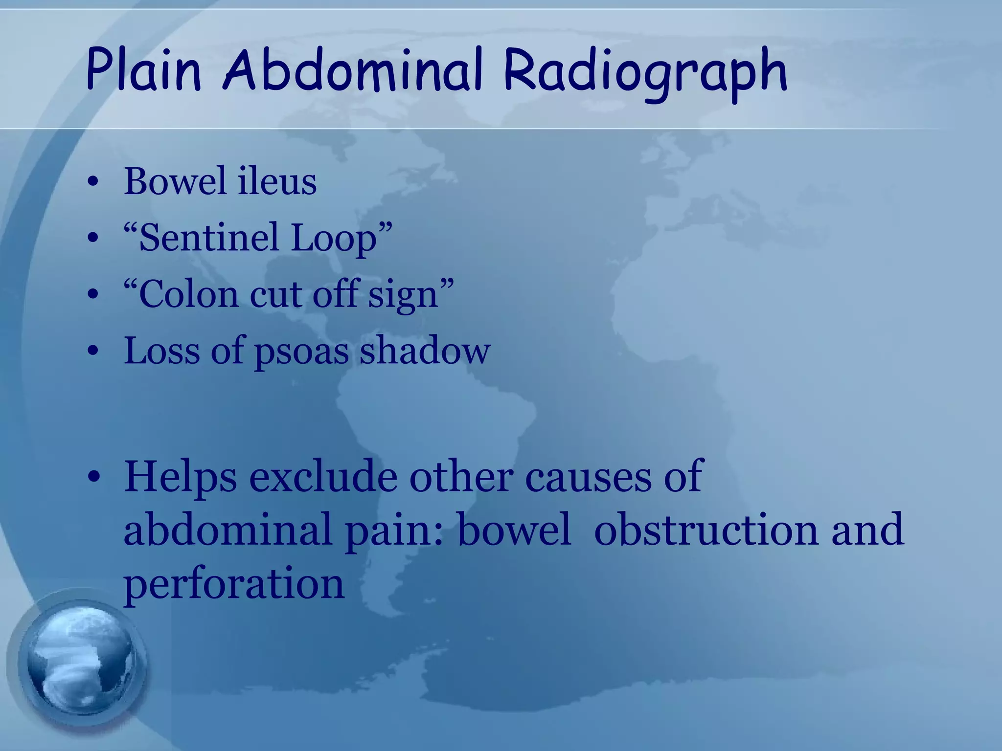 Plain Abdominal Radiograph
• Bowel ileus
• “Sentinel Loop”
• “Colon cut off sign”
• Loss of psoas shadow
• Helps exclude other causes of
abdominal pain: bowel obstruction and
perforation
 