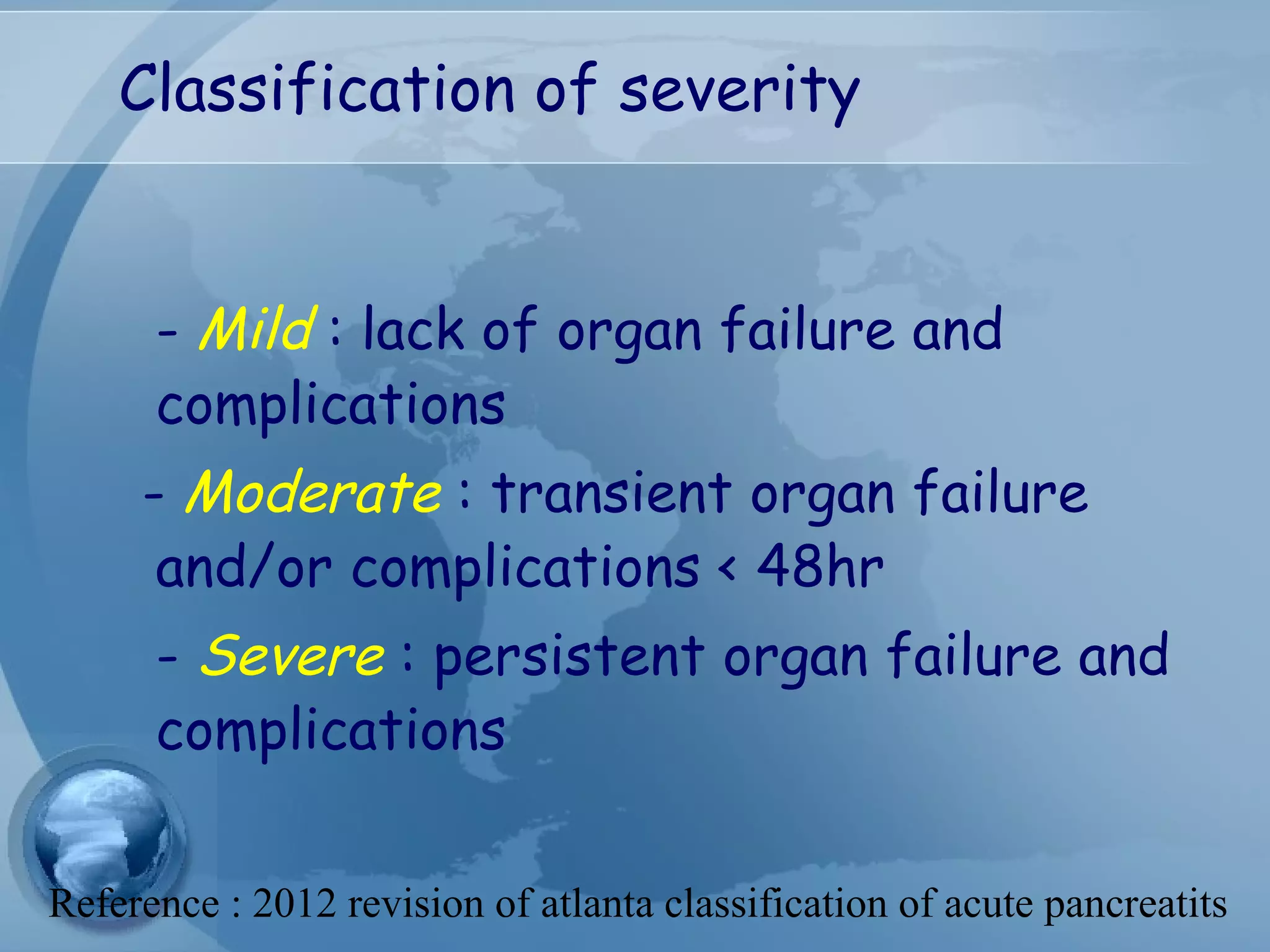 Classification of severity
- Mild : lack of organ failure and
complications
- Moderate : transient organ failure
and/or complications < 48hr
- Severe : persistent organ failure and
complications
Reference : 2012 revision of atlanta classification of acute pancreatits
 