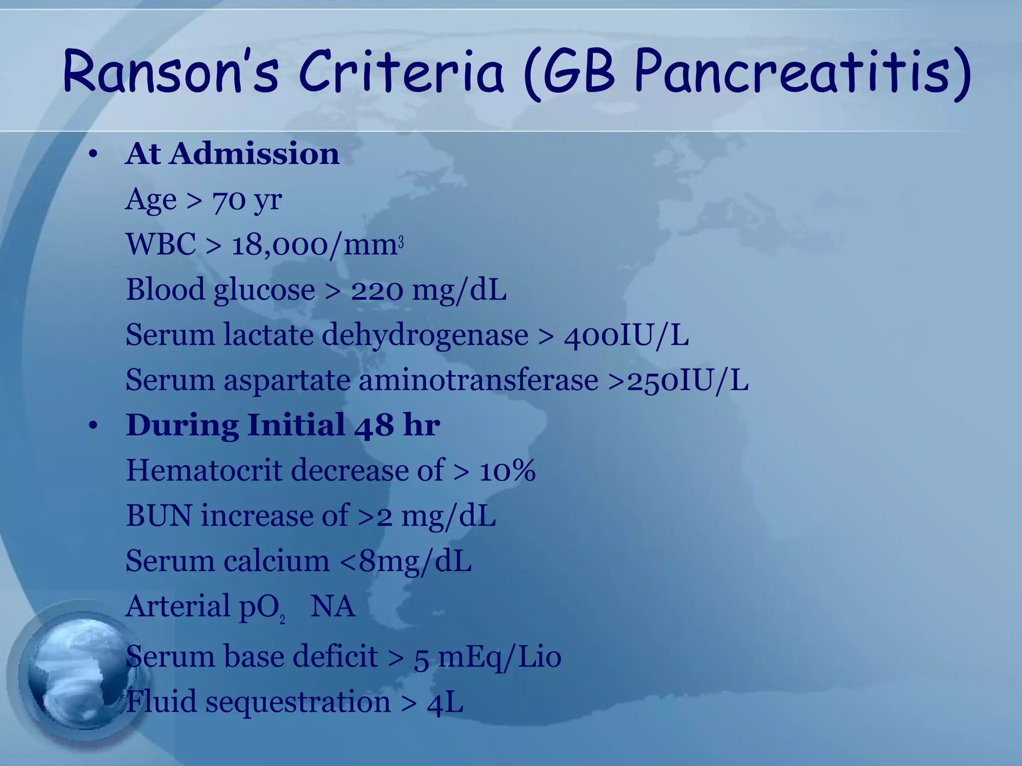 Ranson’s Criteria (GB Pancreatitis)
• At Admission
Age > 70 yr
WBC > 18,000/mm3
Blood glucose > 220 mg/dL
Serum lactate dehydrogenase > 400IU/L
Serum aspartate aminotransferase >250IU/L
• During Initial 48 hr
Hematocrit decrease of > 10%
BUN increase of >2 mg/dL
Serum calcium <8mg/dL
Arterial pO2 NA
Serum base deficit > 5 mEq/Lio
Fluid sequestration > 4L
 