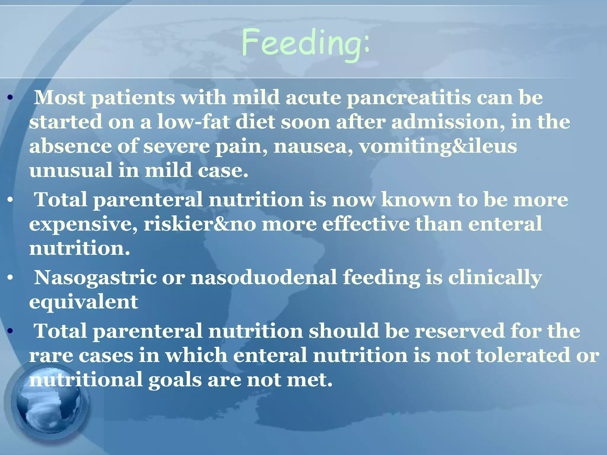 Feeding:
• Most patients with mild acute pancreatitis can be
started on a low-fat diet soon after admission, in the
absence of severe pain, nausea, vomiting&ileus
unusual in mild case.
• Total parenteral nutrition is now known to be more
expensive, riskier&no more effective than enteral
nutrition.
• Nasogastric or nasoduodenal feeding is clinically
equivalent
• Total parenteral nutrition should be reserved for the
rare cases in which enteral nutrition is not tolerated or
nutritional goals are not met.
 