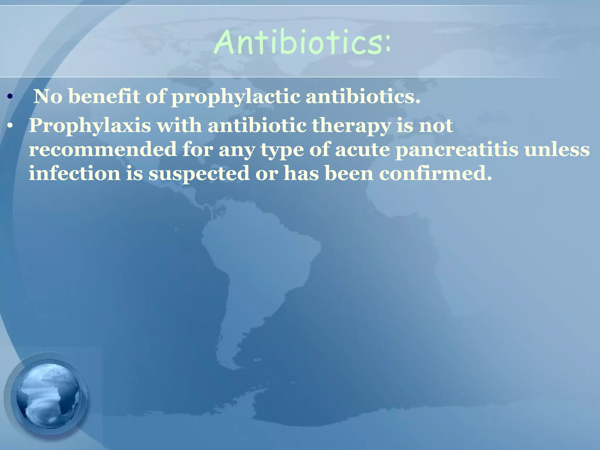 Antibiotics:
• No benefit of prophylactic antibiotics.
• Prophylaxis with antibiotic therapy is not
recommended for any type of acute pancreatitis unless
infection is suspected or has been confirmed.
 