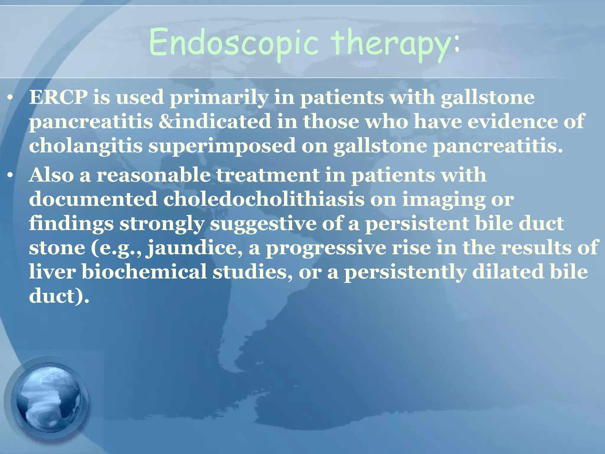 Endoscopic therapy:
• ERCP is used primarily in patients with gallstone
pancreatitis &indicated in those who have evidence of
cholangitis superimposed on gallstone pancreatitis.
• Also a reasonable treatment in patients with
documented choledocholithiasis on imaging or
findings strongly suggestive of a persistent bile duct
stone (e.g., jaundice, a progressive rise in the results of
liver biochemical studies, or a persistently dilated bile
duct).
 