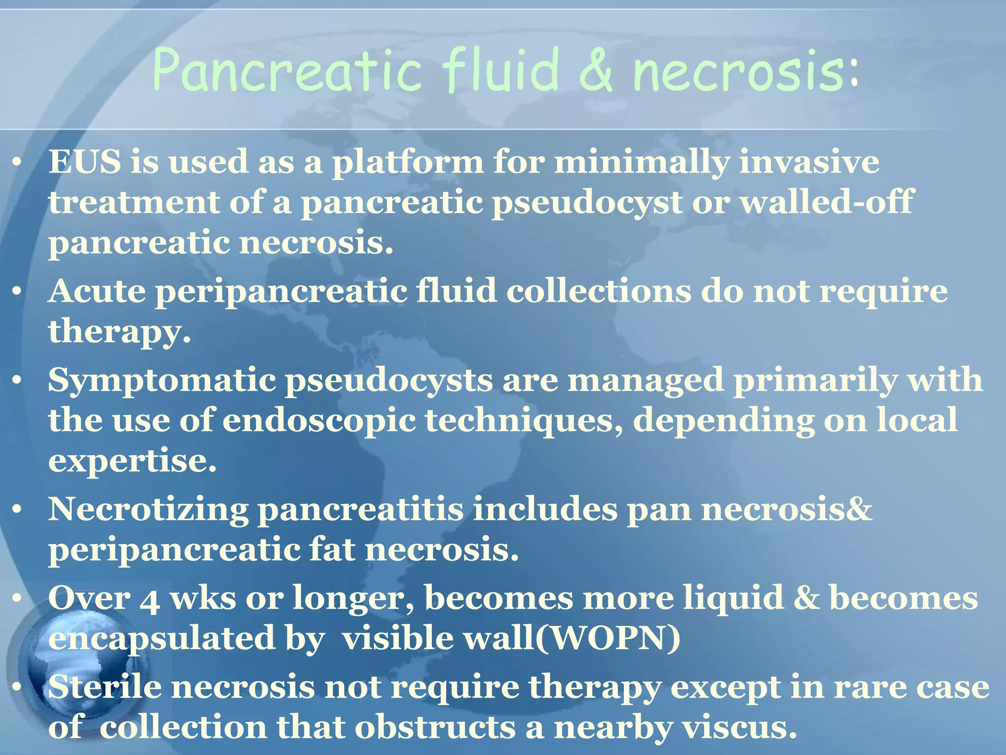 Pancreatic fluid & necrosis:
• EUS is used as a platform for minimally invasive
treatment of a pancreatic pseudocyst or walled-off
pancreatic necrosis.
• Acute peripancreatic fluid collections do not require
therapy.
• Symptomatic pseudocysts are managed primarily with
the use of endoscopic techniques, depending on local
expertise.
• Necrotizing pancreatitis includes pan necrosis&
peripancreatic fat necrosis.
• Over 4 wks or longer, becomes more liquid & becomes
encapsulated by visible wall(WOPN)
• Sterile necrosis not require therapy except in rare case
of collection that obstructs a nearby viscus.
 