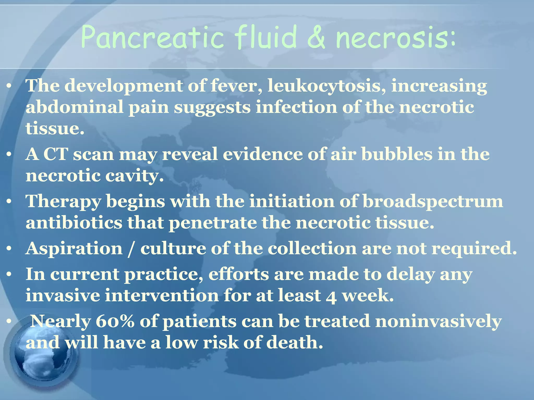 Pancreatic fluid & necrosis:
• The development of fever, leukocytosis, increasing
abdominal pain suggests infection of the necrotic
tissue.
• A CT scan may reveal evidence of air bubbles in the
necrotic cavity.
• Therapy begins with the initiation of broadspectrum
antibiotics that penetrate the necrotic tissue.
• Aspiration / culture of the collection are not required.
• In current practice, efforts are made to delay any
invasive intervention for at least 4 week.
• Nearly 60% of patients can be treated noninvasively
and will have a low risk of death.
 