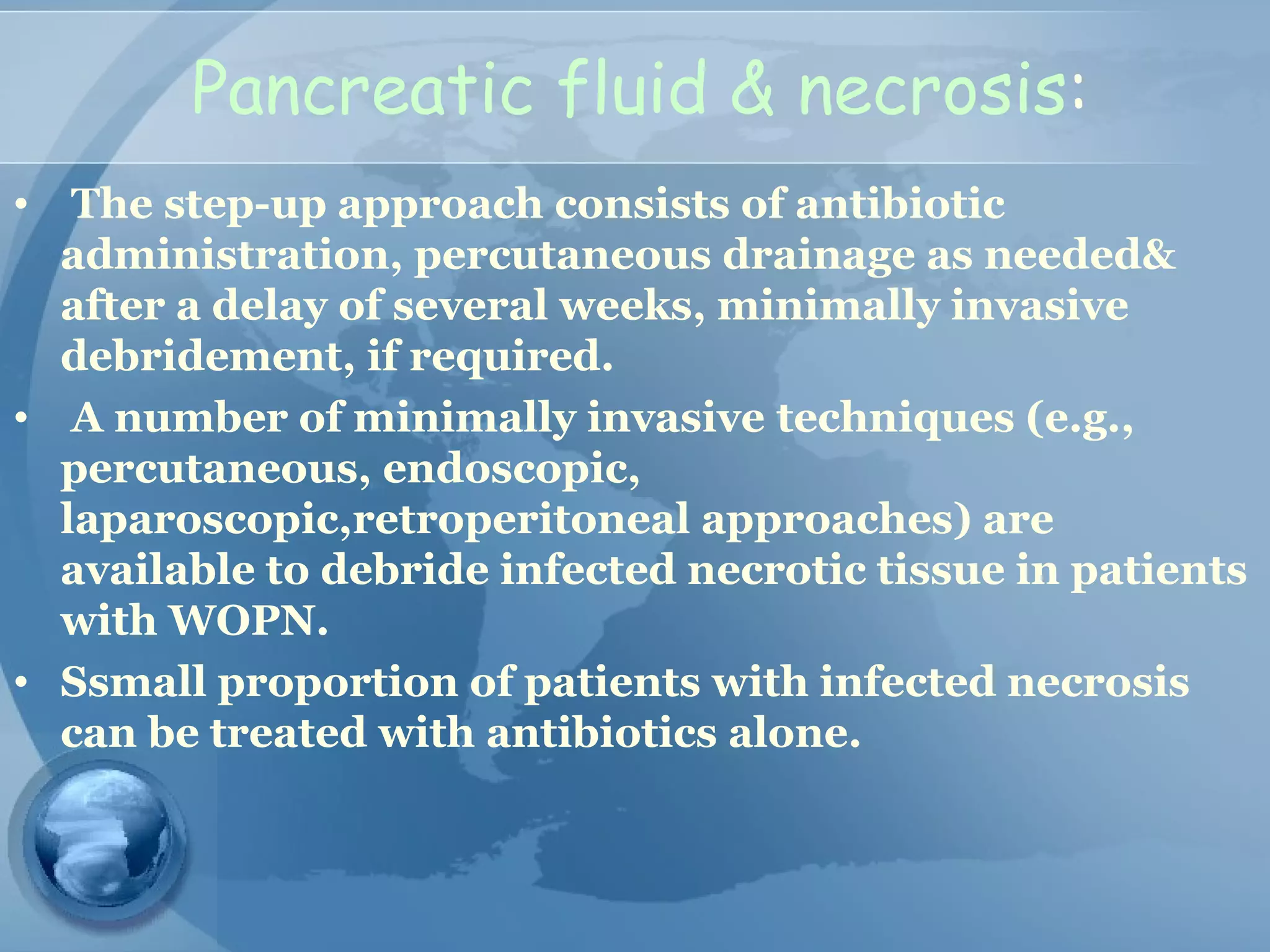Pancreatic fluid & necrosis:
• The step-up approach consists of antibiotic
administration, percutaneous drainage as needed&
after a delay of several weeks, minimally invasive
debridement, if required.
• A number of minimally invasive techniques (e.g.,
percutaneous, endoscopic,
laparoscopic,retroperitoneal approaches) are
available to debride infected necrotic tissue in patients
with WOPN.
• Ssmall proportion of patients with infected necrosis
can be treated with antibiotics alone.
 