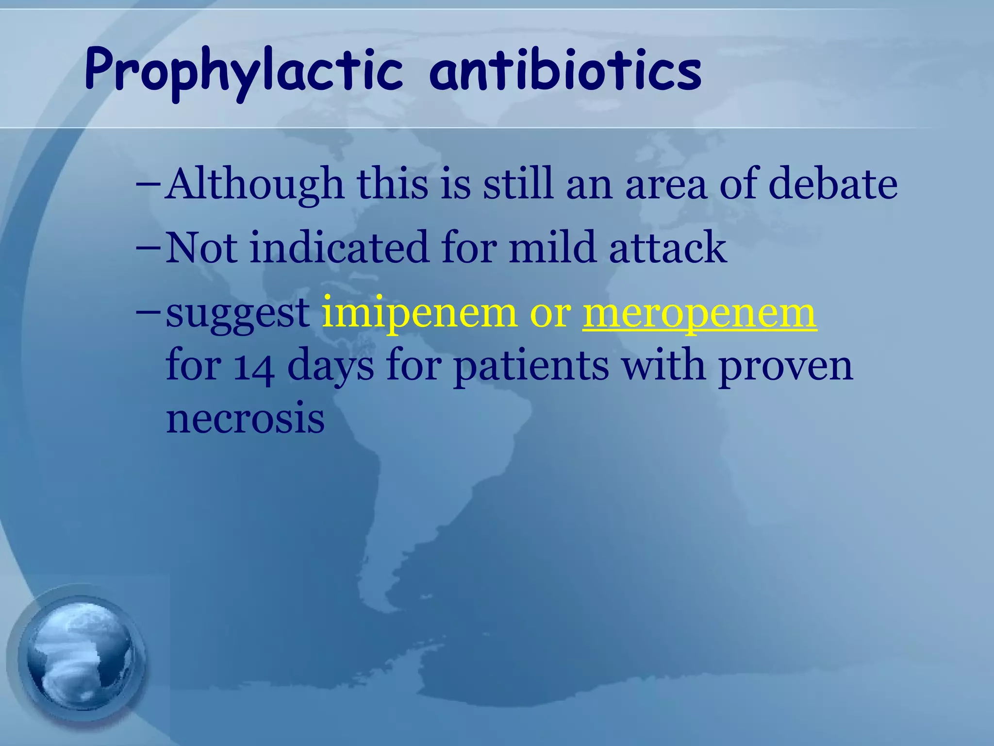 Prophylactic antibiotics
–Although this is still an area of debate
–Not indicated for mild attack
–suggest imipenem or meropenem
for 14 days for patients with proven
necrosis
 