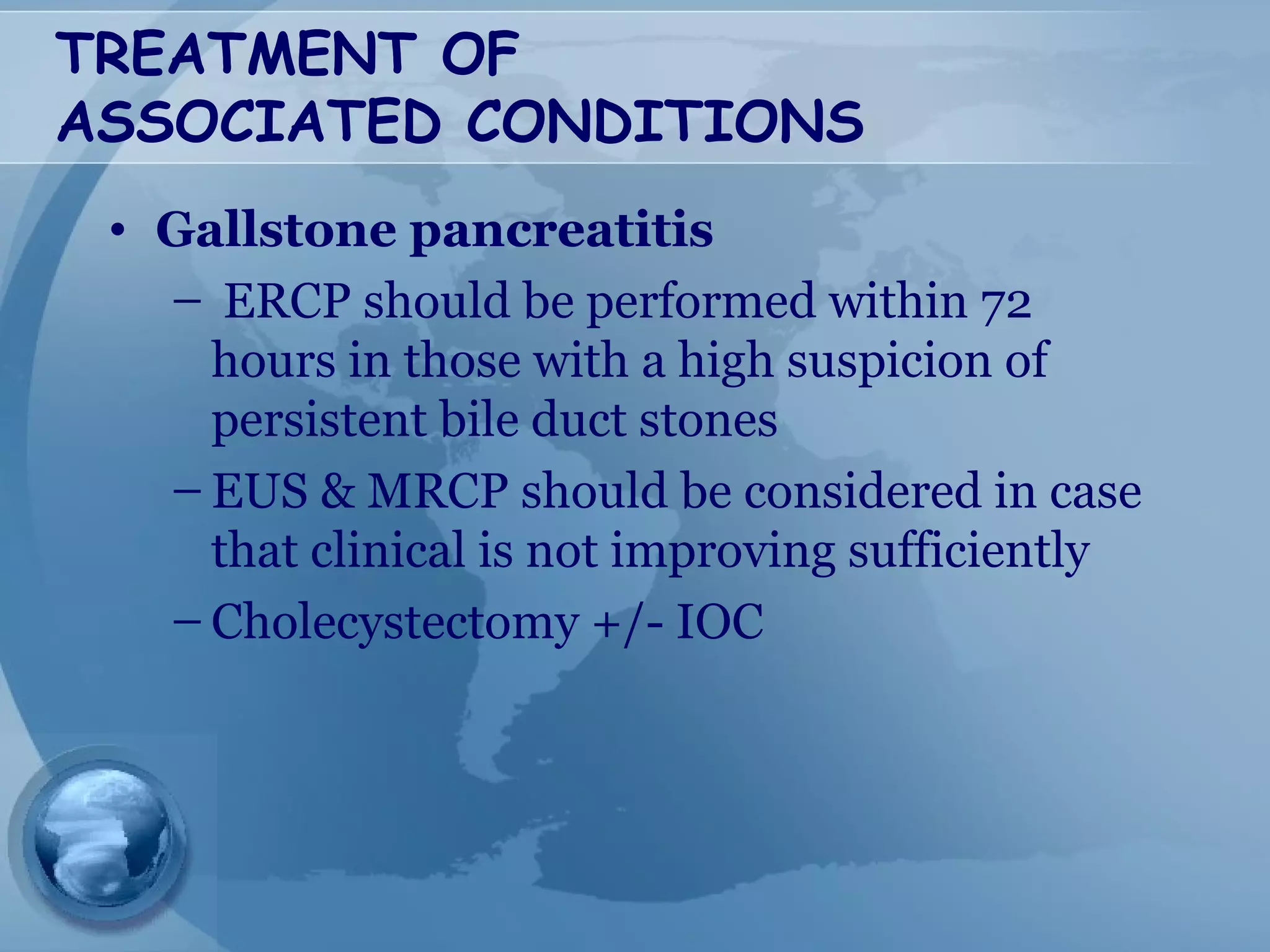 TREATMENT OF
ASSOCIATED CONDITIONS
• Gallstone pancreatitis
– ERCP should be performed within 72
hours in those with a high suspicion of
persistent bile duct stones
– EUS & MRCP should be considered in case
that clinical is not improving sufficiently
– Cholecystectomy +/- IOC
 