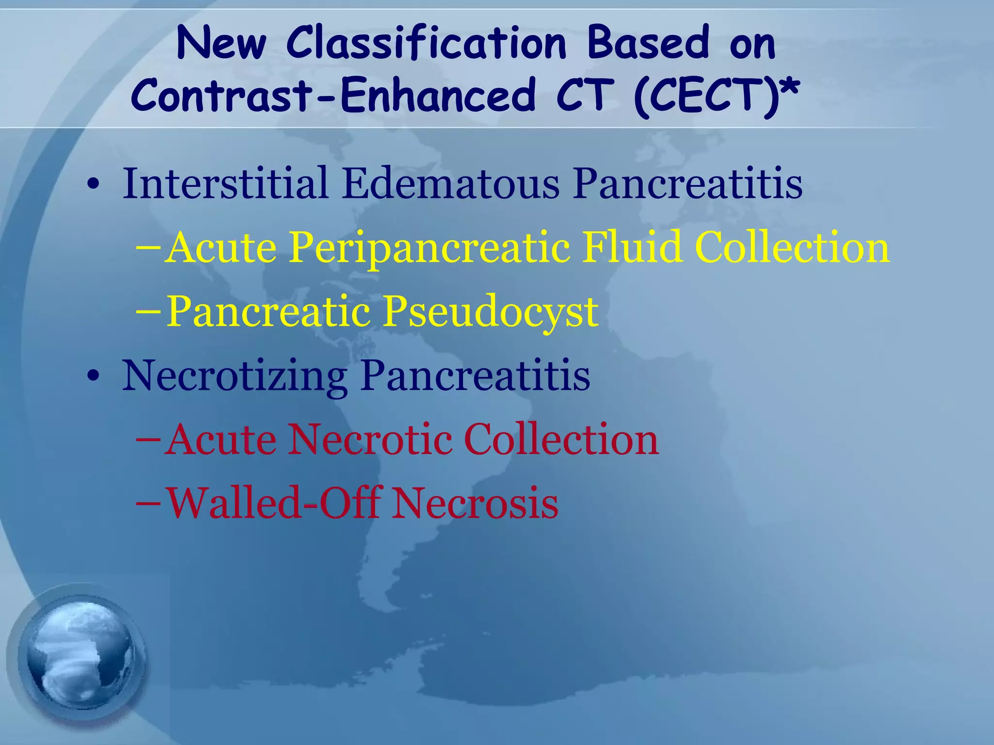 New Classification Based on
Contrast-Enhanced CT (CECT)*
• Interstitial Edematous Pancreatitis
–Acute Peripancreatic Fluid Collection
–Pancreatic Pseudocyst
• Necrotizing Pancreatitis
–Acute Necrotic Collection
–Walled-Off Necrosis
 